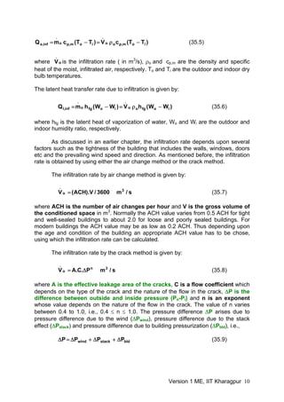 )TT(cV)TT(cmQ iom,poo
.
iom,po
.
inf,s −ρ=−= (35.5)
where is the infiltration rate ( in mo
.
V 3
/s), ρo and cp,m are the density and specific
heat of the moist, infiltrated air, respectively. To and Ti are the outdoor and indoor dry
bulb temperatures.
The latent heat transfer rate due to infiltration is given by:
)WW(hV)WW(hmQ iofgoo
.
iofgo
.
inf,l −ρ=−= (35.6)
where hfg is the latent heat of vaporization of water, Wo and Wi are the outdoor and
indoor humidity ratio, respectively.
As discussed in an earlier chapter, the infiltration rate depends upon several
factors such as the tightness of the building that includes the walls, windows, doors
etc and the prevailing wind speed and direction. As mentioned before, the infiltration
rate is obtained by using either the air change method or the crack method.
The infiltration rate by air change method is given by:
s/m3600/V).ACH(V 3
o
.
= (35.7)
where ACH is the number of air changes per hour and V is the gross volume of
the conditioned space in m3
. Normally the ACH value varies from 0.5 ACH for tight
and well-sealed buildings to about 2.0 for loose and poorly sealed buildings. For
modern buildings the ACH value may be as low as 0.2 ACH. Thus depending upon
the age and condition of the building an appropriate ACH value has to be chose,
using which the infiltration rate can be calculated.
The infiltration rate by the crack method is given by:
s/mP.C.AV 3n
o
.
Δ= (35.8)
where A is the effective leakage area of the cracks, C is a flow coefficient which
depends on the type of the crack and the nature of the flow in the crack, ΔP is the
difference between outside and inside pressure (Po-Pi) and n is an exponent
whose value depends on the nature of the flow in the crack. The value of n varies
between 0.4 to 1.0, i.e., 0.4 ≤ n ≤ 1.0. The pressure difference ΔP arises due to
pressure difference due to the wind (ΔPwind), pressure difference due to the stack
effect (ΔPstack) and pressure difference due to building pressurization (ΔPbld), i.e.,
bldstackwind PPPP Δ+Δ+Δ=Δ (35.9)
Version 1 ME, IIT Kharagpur 10
 