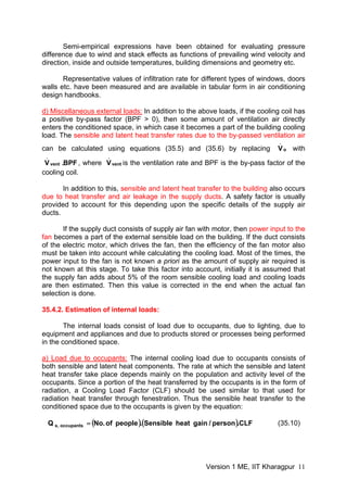 Semi-empirical expressions have been obtained for evaluating pressure
difference due to wind and stack effects as functions of prevailing wind velocity and
direction, inside and outside temperatures, building dimensions and geometry etc.
Representative values of infiltration rate for different types of windows, doors
walls etc. have been measured and are available in tabular form in air conditioning
design handbooks.
d) Miscellaneous external loads: In addition to the above loads, if the cooling coil has
a positive by-pass factor (BPF > 0), then some amount of ventilation air directly
enters the conditioned space, in which case it becomes a part of the building cooling
load. The sensible and latent heat transfer rates due to the by-passed ventilation air
can be calculated using equations (35.5) and (35.6) by replacing with
, where is the ventilation rate and BPF is the by-pass factor of the
cooling coil.
o
.
V
BPF.Vvent
.
vent
.
V
In addition to this, sensible and latent heat transfer to the building also occurs
due to heat transfer and air leakage in the supply ducts. A safety factor is usually
provided to account for this depending upon the specific details of the supply air
ducts.
If the supply duct consists of supply air fan with motor, then power input to the
fan becomes a part of the external sensible load on the building. If the duct consists
of the electric motor, which drives the fan, then the efficiency of the fan motor also
must be taken into account while calculating the cooling load. Most of the times, the
power input to the fan is not known a priori as the amount of supply air required is
not known at this stage. To take this factor into account, initially it is assumed that
the supply fan adds about 5% of the room sensible cooling load and cooling loads
are then estimated. Then this value is corrected in the end when the actual fan
selection is done.
35.4.2. Estimation of internal loads:
The internal loads consist of load due to occupants, due to lighting, due to
equipment and appliances and due to products stored or processes being performed
in the conditioned space.
a) Load due to occupants: The internal cooling load due to occupants consists of
both sensible and latent heat components. The rate at which the sensible and latent
heat transfer take place depends mainly on the population and activity level of the
occupants. Since a portion of the heat transferred by the occupants is in the form of
radiation, a Cooling Load Factor (CLF) should be used similar to that used for
radiation heat transfer through fenestration. Thus the sensible heat transfer to the
conditioned space due to the occupants is given by the equation:
( )( CLF.person/gainheatSensible.peopleof.NoQ occupants,s = ) (35.10)
Version 1 ME, IIT Kharagpur 11
 
