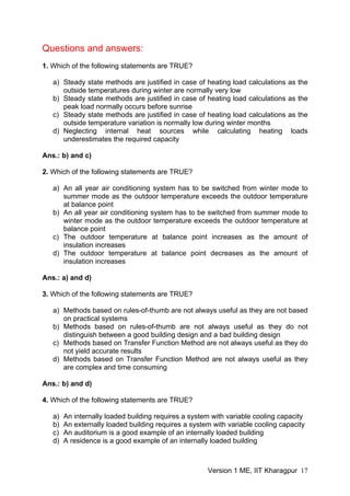 Questions and answers:
1. Which of the following statements are TRUE?
a) Steady state methods are justified in case of heating load calculations as the
outside temperatures during winter are normally very low
b) Steady state methods are justified in case of heating load calculations as the
peak load normally occurs before sunrise
c) Steady state methods are justified in case of heating load calculations as the
outside temperature variation is normally low during winter months
d) Neglecting internal heat sources while calculating heating loads
underestimates the required capacity
Ans.: b) and c)
2. Which of the following statements are TRUE?
a) An all year air conditioning system has to be switched from winter mode to
summer mode as the outdoor temperature exceeds the outdoor temperature
at balance point
b) An all year air conditioning system has to be switched from summer mode to
winter mode as the outdoor temperature exceeds the outdoor temperature at
balance point
c) The outdoor temperature at balance point increases as the amount of
insulation increases
d) The outdoor temperature at balance point decreases as the amount of
insulation increases
Ans.: a) and d)
3. Which of the following statements are TRUE?
a) Methods based on rules-of-thumb are not always useful as they are not based
on practical systems
b) Methods based on rules-of-thumb are not always useful as they do not
distinguish between a good building design and a bad building design
c) Methods based on Transfer Function Method are not always useful as they do
not yield accurate results
d) Methods based on Transfer Function Method are not always useful as they
are complex and time consuming
Ans.: b) and d)
4. Which of the following statements are TRUE?
a) An internally loaded building requires a system with variable cooling capacity
b) An externally loaded building requires a system with variable cooling capacity
c) An auditorium is a good example of an internally loaded building
d) A residence is a good example of an internally loaded building
Version 1 ME, IIT Kharagpur 17
 
