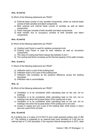 Ans.: b) and d)
5. Which of the following statements are TRUE?
a) External loads consist of only sensible components, where as internal loads
consist of both sensible and latent components
b) Both external and internal loads consist of sensible as well as latent
components
c) Fabric heat gain consists of both sensible and latent components
d) Heat transfer due to occupancy consists of both sensible and latent
components
Ans.: b) and d)
6. Which of the following statements are TRUE?
a) Cooling Load Factor is used for radiative component only
b) Cooling Load Factor is used for both radiative as well as convective
components
c) The value of cooling load factor always lies between 0 and 1
d) The cooling load factor increases as the thermal capacity of the walls increase
Ans.: a) and c)
7. Which of the following statements are TRUE?
a) Infiltration load is a part of the building load
b) Infiltration load is not a part of the building load
c) Infiltration rate increases as the pressure difference across the building
decreases
d) Infiltration rate is uncontrollable
Ans.: a)
8. Which of the following statements are TRUE?
a) Ventilation is to be considered while calculating load on the coil, not on
buildings
b) Ventilation is to be considered while calculating load on the coil, not on
buildings only when the by-pass factor of the cooling coil is zero
c) Ventilation is to be considered while calculating load on the coil, not on
buildings only when the by-pass factor of the cooling coil is non-zero
d) Losses in supply duct are a part of the building load, while losses in return
duct are a part of the coil load
Ans.: b) and d)
9. A building has a U-value of 0.5 W/m2
.K and a total exposed surface area of 384
m2
. The building is subjected to an external load (only sensible) of 2 kW and an
internal load of 1.2 kW (sensible). If the required internal temperature is 25o
C, state
Version 1 ME, IIT Kharagpur 18
 