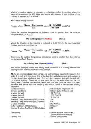whether a cooling system is required or a heating system is required when the
external temperature is 3o
C. How the results will change, if the U-value of the
building is reduced to 0.36 W/m.K?
Ans.: From energy balance,
C33.8
384x5.0
1000x)2.12(
25
UA
)QQ(
TT osensibleintsolar
inbal,out =
+
−=
+
−=
Since the outdoor temperature at balance point is greater than the external
temperature (Text < Tout,bal);
the building requires heating (Ans.)
When the U-value of the building is reduced to 0.36 W/m.K, the new balanced
outdoor temperature is given by:
C85.1
384x36.0
1000x)2.12(
25
UA
)QQ(
TT osensibleintsolar
inbal,out =
+
−=
+
−=
Since now the outdoor temperature at balance point is smaller than the external
temperature (Text > Tout,bal);
the building now requires cooling (Ans.)
The above example shows that adding more insulation to a building extends the
cooling season and reduces the heating season.
10. An air conditioned room that stands on a well ventilated basement measures 3 m
wide, 3 m high and 6 m deep. One of the two 3 m walls faces west and contains a
double glazed glass window of size 1.5 m by 1.5 m, mounted flush with the wall with
no external shading. There are no heat gains through the walls other than the one
facing west. Calculate the sensible, latent and total heat gains on the room, room
sensible heat factor from the following information. What is the required cooling
capacity?
Inside conditions : 25o
C dry bulb, 50 percent RH
Outside conditions : 43o
C dry bulb, 24o
C wet bulb
U-value for wall : 1.78 W/m2
.K
U-value for roof : 1.316 W/m2
.K
U-value for floor : 1.2 W/m2
.K
Effective Temp. Difference (ETD) for wall: 25o
C
Effective Temp. Difference (ETD) for roof: 30o
C
U-value for glass ; 3.12 W/m2
.K
Solar Heat Gain (SHG) of glass ; 300 W/m2
Internal Shading Coefficient (SC) of glass: 0.86
Occupancy : 4 (90 W sensible heat/person)
(40 W latent heat/person)
Lighting load : 33 W/m2
of floor area
Version 1 ME, IIT Kharagpur 19
 