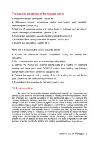 The specific objectives of this chapter are to:
1. Introduction to load calculations (Section 35.1)
2. Differences between conventional cooling and heating load calculation
methodologies (Section 35.2)
3. Methods of estimating cooling and heating loads on buildings such as rules-of-
thumb, semi-empirical methods etc. (Section 35.3)
4. Cooling load calculations using CLTD/CLF method (Section 35.4)
5. Estimation of the cooling capacity of the system (Section 35.5)
6. Heating load calculations (Section 35.6)
At the end of the lecture, the student should be able to:
1. Explain the differences between conventional cooling and heating load
calculations
2. List commonly used methods for estimating cooling loads
3. Estimate the internal and external cooling loads on a building by separating
sensible and latent parts using CLTD/CLF method from building specifications,
design indoor and outdoor conditions, occupancy etc.
4. Estimate the required cooling capacity of the coil by taking into account the by-
pass factor of the coil, ventilation requirements etc.
5. Explain briefly the procedure for estimating heating loads
35.1. Introduction:
As mentioned in an earlier chapter, heating and cooling load calculations are
carried out to estimate the required capacity of heating and cooling systems, which
can maintain the required conditions in the conditioned space. To estimate the
required cooling or heating capacities, one has to have information regarding the
design indoor and outdoor conditions, specifications of the building, specifications of
the conditioned space (such as the occupancy, activity level, various appliances and
equipment used etc.) and any special requirements of the particular application. For
comfort applications, the required indoor conditions are fixed by the criterion of
thermal comfort, while for industrial or commercial applications the required indoor
conditions are fixed by the particular processes being performed or the products
being stored. As discussed in an earlier chapter, the design outdoor conditions are
chosen based on design dry bulb and coincident wet bulb temperatures for peak
summer or winter months for cooling and heating load calculations, respectively.
Version 1 ME, IIT Kharagpur 2
 