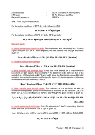 Appliance load : 600 W (Sensible) + 300 W(latent)
Infiltration : 0.5 Air Changes per Hour
Barometric pressure : 101 kPa
Ans.: From psychrometric chart,
For the inside conditions of 25o
C dry bulb, 50 percent RH:
Wi = 9,9167 x 10-3
kgw/kgda
For the outside conditions of 43o
C dry bulb, 24o
C wet bulb:
Wo = 0.0107 kgw/kgda, density of dry air = 1.095 kg/m3
External loads:
a) Heat transfer rate through the walls: Since only west wall measuring 3m x 3m with
a glass windows of 1.5m x 1.5m is exposed; the heat transfer rate through this wall is
given by:
Qwall = UwallAwallETDwall = 1.78 x (9-2.25) x 25 = 300.38 W (Sensible)
b) Heat transfer rate through roof:
Qroof = UroofAroofETDroof = 1.316 x 18 x 30 = 710.6 W (Sensible)
c) Heat transfer rate through floor: Since the room stands on a well-ventilated
basement, we can assume the conditions in the basement to be same as that of the
outside (i.e., 43o
C dry bulb and 24o
C wet bulb), since the floor is not exposed to solar
radiation, the driving temperature difference for the roof is the temperature difference
between the outdoor and indoor, hence:
Qfloor = UfloorAfloorETDfloor = 1.2 x 18 x 18 = 388.8 W (Sensible)
d) Heat transfer rate through glass: This consists of the radiative as well as
conductive components. Since no information is available on the value of CLF, it is
taken as 1.0. Hence the total heat transfer rate through the glass window is given by:
Qglass = Aglass [Uglass(To−Ti)+SHGFmaxSC] = 2.25[3.12 x 18 + 300 x 0.86] = 706.9 W
(Sensible)
e) Heat transfer due to infiltration: The infiltration rate is 0.5 ACH, converting this into
mass flow rate, the infiltration rate in kg/s is given by:
minf = density of air x (ACH x volume of the room)/3600 = 1.095 x (0.5 x 3x3x6)/3600
minf = 8.2125 x 10-3
kg/s
Version 1 ME, IIT Kharagpur 20
 