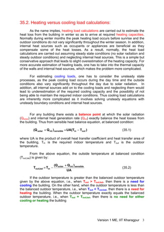 35.2. Heating versus cooling load calculations:
As the name implies, heating load calculations are carried out to estimate the
heat loss from the building in winter so as to arrive at required heating capacities.
Normally during winter months the peak heating load occurs before sunrise and the
outdoor conditions do not vary significantly throughout the winter season. In addition,
internal heat sources such as occupants or appliances are beneficial as they
compensate some of the heat losses. As a result, normally, the heat load
calculations are carried out assuming steady state conditions (no solar radiation and
steady outdoor conditions) and neglecting internal heat sources. This is a simple but
conservative approach that leads to slight overestimation of the heating capacity. For
more accurate estimation of heating loads, one has to take into the thermal capacity
of the walls and internal heat sources, which makes the problem more complicated.
For estimating cooling loads, one has to consider the unsteady state
processes, as the peak cooling load occurs during the day time and the outside
conditions also vary significantly throughout the day due to solar radiation. In
addition, all internal sources add on to the cooling loads and neglecting them would
lead to underestimation of the required cooling capacity and the possibility of not
being able to maintain the required indoor conditions. Thus cooling load calculations
are inherently more complicated as it involves solving unsteady equations with
unsteady boundary conditions and internal heat sources.
For any building there exists a balance point at which the solar radiation
(Qsolar) and internal heat generation rate (Qint) exactly balance the heat losses from
the building. Thus from sensible heat balance equation, at balanced condition:
)TT(UA)QQ( outinsensibleintsolar −=+ (35.1)
where UA is the product of overall heat transfer coefficient and heat transfer area of
the building, Tin is the required indoor temperature and Tout is the outdoor
temperature.
From the above equation, the outside temperature at balanced condition
(Tout,bal) is given by:
UA
)QQ(
TT sensibleintsolar
inbal,out
+
−= (35.2)
If the outdoor temperature is greater than the balanced outdoor temperature
given by the above equation, i.e., when Tout > Tout,bal, then there is a need for
cooling the building. On the other hand, when the outdoor temperature is less than
the balanced outdoor temperature, i.e., when Tout < Tout,bal, then there is a need for
heating the building. When the outdoor temperature exactly equals the balanced
outdoor temperature, i.e., when Tout = Tout,bal, then there is no need for either
cooling or heating the building
Version 1 ME, IIT Kharagpur 3
 