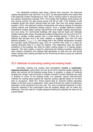 For residential buildings (with fewer internal heat sources), the balanced
outdoor temperature may vary from 10 to 18o
C. As discussed before, this means that
if the balanced outdoor temperature is 18o
C, then a cooling system is required when
the outdoor temperature exceeds 18o
C. This implies that buildings need cooling not
only during summer but also during spring and fall as well. If the building is well
insulated (small UA) and/or internal loads are high, then from the energy balance
equation (35.2), the balanced outdoor temperature will reduce leading to extended
cooling season and shortened heating season. Thus a smaller balanced outdoor
temperature implies higher cooling requirements and smaller heating requirements,
and vice versa. For commercial buildings with large internal loads and relatively
smaller heat transfer areas, the balanced outdoor temperature can be as low as 2o
C,
implying a lengthy cooling season and a small heating season. If there are no
internal heat sources and if the solar radiation is negligible, then from the heat
balance equation, Tout,bal = Tin, this implies that if the outside temperature exceeds
the required inside temperature (say, 25o
C for comfort) then there is a need for
cooling otherwise there is a need for heating. Thus depending upon the specific
conditions of the building, the need for either cooling system or a heating system
depends. This also implies a need for optimizing the building insulation depending
upon outdoor conditions and building heat generation so that one can use during
certain periods free cooling provided by the environment without using any external
cooling system.
35.3. Methods of estimating cooling and heating loads:
Generally, heating and cooling load calculations involve a systematic,
stepwise procedure, using which one can arrive at the required system capacity by
taking into account all the building energy flows. In practice, a variety of methods
ranging from simple rules-of-thumb to complex Transfer Function Methods are used
in practice to arrive at the building loads. For example, typical rules-of-thumb
methods for cooling loads specify the required cooling capacity based on the floor
area or occupancy. Table 35.1 shows typical data on required cooling capacities
based on the floor area or application. Such rules-of-thumb are useful in preliminary
estimation of the equipment size and cost. The main conceptual drawback of rules-
of-thumb methods is the presumption that the building design will not make any
difference. Thus the rules for a badly designed building are typically the same as for
a good design.
Version 1 ME, IIT Kharagpur 4
 