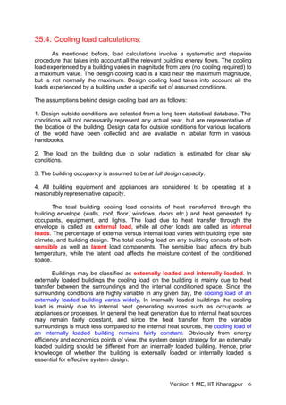 35.4. Cooling load calculations:
As mentioned before, load calculations involve a systematic and stepwise
procedure that takes into account all the relevant building energy flows. The cooling
load experienced by a building varies in magnitude from zero (no cooling required) to
a maximum value. The design cooling load is a load near the maximum magnitude,
but is not normally the maximum. Design cooling load takes into account all the
loads experienced by a building under a specific set of assumed conditions.
The assumptions behind design cooling load are as follows:
1. Design outside conditions are selected from a long-term statistical database. The
conditions will not necessarily represent any actual year, but are representative of
the location of the building. Design data for outside conditions for various locations
of the world have been collected and are available in tabular form in various
handbooks.
2. The load on the building due to solar radiation is estimated for clear sky
conditions.
3. The building occupancy is assumed to be at full design capacity.
4. All building equipment and appliances are considered to be operating at a
reasonably representative capacity.
The total building cooling load consists of heat transferred through the
building envelope (walls, roof, floor, windows, doors etc.) and heat generated by
occupants, equipment, and lights. The load due to heat transfer through the
envelope is called as external load, while all other loads are called as internal
loads. The percentage of external versus internal load varies with building type, site
climate, and building design. The total cooling load on any building consists of both
sensible as well as latent load components. The sensible load affects dry bulb
temperature, while the latent load affects the moisture content of the conditioned
space.
Buildings may be classified as externally loaded and internally loaded. In
externally loaded buildings the cooling load on the building is mainly due to heat
transfer between the surroundings and the internal conditioned space. Since the
surrounding conditions are highly variable in any given day, the cooling load of an
externally loaded building varies widely. In internally loaded buildings the cooling
load is mainly due to internal heat generating sources such as occupants or
appliances or processes. In general the heat generation due to internal heat sources
may remain fairly constant, and since the heat transfer from the variable
surroundings is much less compared to the internal heat sources, the cooling load of
an internally loaded building remains fairly constant. Obviously from energy
efficiency and economics points of view, the system design strategy for an externally
loaded building should be different from an internally loaded building. Hence, prior
knowledge of whether the building is externally loaded or internally loaded is
essential for effective system design.
Version 1 ME, IIT Kharagpur 6
 