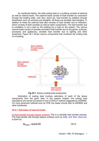 As mentioned before, the total cooling load on a building consists of external
as well as internal loads. The external loads consist of heat transfer by conduction
through the building walls, roof, floor, doors etc, heat transfer by radiation through
fenestration such as windows and skylights. All these are sensible heat transfers. In
addition to these the external load also consists of heat transfer due to infiltration,
which consists of both sensible as well as latent components. The heat transfer due
to ventilation is not a load on the building but a load on the system. The various
internal loads consist of sensible and latent heat transfer due to occupants, products,
processes and appliances, sensible heat transfer due to lighting and other
equipment. Figure 35.1 shows various components that constitute the cooling load
on a building.
Infiltration
Heat transfer
from ground
Solar radiation
through
fenestration
Solar radiation
through opaque
surfaces
Internal heat
sources
Fig.35.1: Various cooling load components
Estimation of cooling load involves estimation of each of the above
components from the given data. In the present chapter, the cooling load
calculations are carried out based on the CLTD/CLF method suggested by ASHRAE.
For more advanced methods such as TFM, the reader should refer to ASHRAE and
other handbooks.
35.4.1. Estimation of external loads:
a) Heat transfer through opaque surfaces: This is a sensible heat transfer process.
The heat transfer rate through opaque surfaces such as walls, roof, floor, doors etc.
is given by:
CLTD.A.UQopaque = (35.3)
Version 1 ME, IIT Kharagpur 7
 
