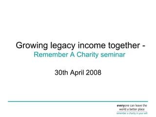 Growing legacy income together -   Remember A Charity seminar  30th April 2008 