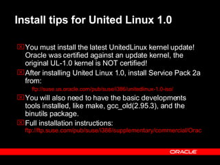 Install tips for United Linux 1.0 You must install the latest UnitedLinux kernel update! Oracle was certified against an update kernel, the original UL-1.0 kernel is NOT certified! After installing United Linux 1.0, install Service Pack 2a from:  ftp://suse.us.oracle.com/pub/suse/i386/unitedlinux-1.0-iso/ You will also need to have the basic developments tools installed, like make, gcc_old(2.95.3), and the binutils package.  Full installation instructions:  ftp://ftp.suse.com/pub/suse/i386/supplementary/commercial/Oracle/docs/920_sles8_install.pdf 