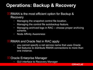 Operations: Backup & Recovery RMAN is the most efficient option for Backup & Recovery Managing the snapshot control file location. Managing the control file autobackup feature. Managing archived logs in RAC – choose proper archiving scheme.  Node Affinity Awareness RMAN and Oracle Net in RAC  apply you cannot specify a net service name that uses Oracle Net features to distribute RMAN connections to more than one instance.   Oracle Enterprise Manager GUI interface to Recovery Manager 