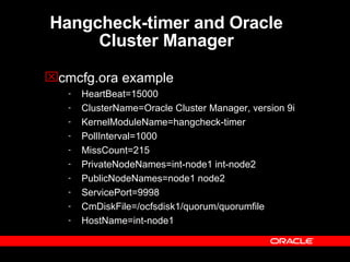 Hangcheck-timer and Oracle Cluster Manager cmcfg.ora example HeartBeat=15000 ClusterName=Oracle Cluster Manager, version 9i KernelModuleName=hangcheck-timer PollInterval=1000 MissCount=215 PrivateNodeNames=int-node1 int-node2 PublicNodeNames=node1 node2 ServicePort=9998 CmDiskFile=/ocfsdisk1/quorum/quorumfile HostName=int-node1 