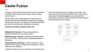 14
Process of fusing buffer cache of more than one instance
to fulfill the block requirement of other nodes is called
Cache Fusion.
Cache Fusion uses a high-speed IPC interconnect to
provide cache-to-cache transfers of data blocks between
instances in a cluster. This data block shipping eliminates
the disk I/O and optimizes read/write concurrency.
Processes involves in Cache fusion are :-
Global Cache Service:- Process responsible for
transferring block from one node to other.
Global Enqueue Service :- Holds the information about
lock on the buffer. It also performs distributed deadlock
detections.
Global Resource Directory :- GRD is present on each
instance of the cluster. It keeps the list of buffer on which
node they are mastered.
If objects is being used very frequently one specific node,
then that node becomes the master of that object and
same information passed to all GRD of the nodes. When
same block is being requested by user request then
information is read from GRD to locate the master node to
fetch the block for fast retrieval.
Cache Fusion
 