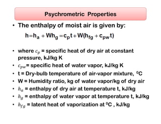 • The enthalpy of moist air is given by:
 
 
• where = specific heat of dry air at constant
pressure, kJ/kg K
• = specific heat of water vapor, kJ/kg K
• t = Dry-bulb temperature of air-vapor mixture, 0C
• W = Humidity ratio, kg of water vapor/kg of dry air
• = enthalpy of dry air at temperature t, kJ/kg
• = enthalpy of water vapor at temperature t, kJ/kg
• = latent heat of vaporization at 0C , kJ/kg
Psychrometric Properties
 