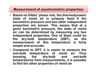 • Based on Gibbs’ phase rule, the thermodynamic
state of moist air is uniquely fixed if the
barometric pressure and two other independent
properties are known. This means that at a
given barometric pressure, the state of moist
air can be determined by measuring any two
independent properties. One of them could be
the dry-bulb temperature (DBT), as the
measurement of this temperature is fairly
simple and accurate.
• Compared to DPT, it is easier to measure the
wet-bulb temperature of moist air. Thus
knowing the dry-bulb and wet-bulb
temperatures from measurements, it is possible
to find the other properties of moist air
Measurement of psychrometric properties:
 