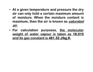 • At a given temperature and pressure the dry
air can only hold a certain maximum amount
of moisture. When the moisture content is
maximum, then the air is known as saturated
air.
• For calculation purposes, the molecular
weight of water vapour is taken as 18.015
and its gas constant is 461.52 J/kg.K.
 
 