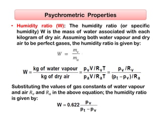 • Humidity ratio (W): The humidity ratio (or specific
humidity) W is the mass of water associated with each
kilogram of dry air. Assuming both water vapour and dry
air to be perfect gases, the humidity ratio is given by:
Psychrometric Properties
Substituting the values of gas constants of water vapour
and air 𝑅 and 𝑅 in the above equation; the humidity ratio
is given by:
 