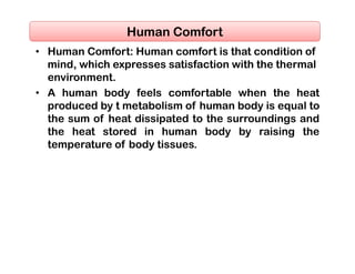 • Human Comfort: Human comfort is that condition of
mind, which expresses satisfaction with the thermal
environment.
• A human body feels comfortable when the heat
produced by t metabolism of human body is equal to
the sum of heat dissipated to the surroundings and
the heat stored in human body by raising the
temperature of body tissues.
Human Comfort
 