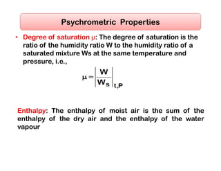 • Degree of saturation μ: The degree of saturation is the
ratio of the humidity ratio W to the humidity ratio of a
saturated mixture Ws at the same temperature and
pressure, i.e.,
Psychrometric Properties
Enthalpy: The enthalpy of moist air is the sum of the
enthalpy of the dry air and the enthalpy of the water
vapour
 