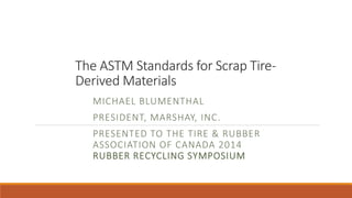 The ASTM Standards for Scrap Tire- 
Derived Materials 
MICHAEL BLUMENTHAL 
PRESIDENT, MARSHAY, INC. 
PRESENTED TO THE TIRE & RUBBER 
ASSOCIATION OF CANADA 2014 
RUBBER RECYCLING SYMPOSIUM 
 