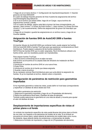 REVIT Architecture      [PLANOS DE AREAS Y DE HABITACIONES]


1 Haga clic en el menú Archivo ➤ Configuración de importación/exportación ➤ Importar
grosores de línea DWG/DXF.
El cuadro de diálogo Importar grosores de línea muestra las asignaciones del archivo
importlineweights-dwg-default.txt.
2 Si no es el archivo que desea editar, haga clic en Cargar, vaya al archivo de
asignaciones correcto y ábralo.
3 En el cuadro de diálogo, asigne cada lápiz al grosor de línea correspondiente, por
ejemplo, Lápiz número 1 a Grosor de línea número 1, Lápiz número 2 a Grosor de línea
número 2, y así sucesivamente). Defina las asignaciones de grosor de línea-lápiz que
necesite.
4 Haga clic en Aceptar o guarde las asignaciones en un archivo nuevo y haga clic en
Guardar como.

Asignación de fuentes SHX de AutoCAD 2009 a fuentes
TrueType
Al importar dibujos de AutoCAD 2009 que contienen texto, puede asignar las fuentes
SHX de AutoCAD 2009 a fuentes TrueType para que aparezcan correctamente en Revit
Architecture. Puede asignar cualquiera de las fuentes existentes.
NOTA Para las fuentes SHX que no están asignadas, Revit Architecture utilizará una
fuente similar, pero los resultados pueden ser impredecibles.

Para asignar fuentes TrueType
1 Abra el archivo shxfontmap.txt en el editor de texto.
Este archivo se encuentra en la carpeta Data del directorio de instalación de Revit
Architecture.
2 Introduzca el nombre de archivo SHX en una nueva línea.
3 Pulse Ficha.
4 Introduzca el nombre de la fuente que desea asignarle.
5 Guarde y cierre el archivo.
No es necesario reiniciar Revit Architecture para que surta efecto la asignación de
fuentes. Si ya ha importado el archivo, deberá volver a importarlo.


Configuración de parámetros de restricción para geometrías
importadas
Si ha importado geometría a todas las vistas, puede definir el nivel base correspondiente
y especificar un desfase de altura desde ese nivel.

Para definir parámetros de restricción
1 Seleccione la geometría importada y haga clic en (Propiedades del elemento).
2 Defina los parámetros Nivel base y Desfase de base de ejemplar.
También puede seleccionar la geometría en una vista de alzado y moverla para ajustar
el valor de desfase de base.


Desplazamiento de importaciones específicas de vistas al
primer plano o al fondo
Un símbolo de importación específico de vista puede llevarse del primer plano al fondo
de una vista, con respecto a los elementos de modelo de la vista. Si el símbolo se
encuentra en primer plano, estará delante de elementos de modelo tales como muros.
No obstante, sigue estando detrás de anotaciones y componentes de detalle.
1 Seleccione el símbolo de importación y haga clic en (Propiedades del elemento).



                                        HIGHTECH             TUTORIALS – RAC 20             Pág.
 