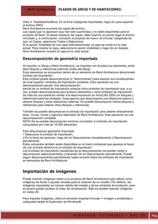 REVIT Architecture      [PLANOS DE AREAS Y DE HABITACIONES]


Vista ➤ Visibilidad/Gráficos. En la ficha Categorías importadas, haga clic para expandir
el archivo DWG.
Revit Architecture enumera las capas del archivo.
Las capas que no aparecen aquí han sido suprimidas y no están disponibles para el
proyecto de Revit. Si desea restaurar las capas, debe suprimir en primer lugar el archivo
vinculado y, a continuación, vincularlo al proyecto de nuevo. Al vincular, asegúrese de
que, en Capas, selecciona Todas o Seleccionar.
Si la opción Visibilidad de una capa está desactivada, la capa se oculta en la vista
actual. Para mostrar la capa, seleccione la opción Visibilidad y haga clic en Aceptar.
Revit Architecture muestra la capa en la vista actual.

Descomposición de geometría importada
Al importar un dibujo a Revit Architecture, se importan con él todos sus elementos, entre
ellos bloques y referencias externas (xrefs) del dibujo.
Esos elementos se encuentran dentro de un elemento de Revit Architecture denominado
símbolo de importación.
Este símbolo puede descomponerse (o "desmontarse") para separar sus constituyentes
de nivel superior: símbolos de importación anidados. Esta operación es una
descomposición parcial. Una descomposición
parcial de un símbolo de importación produce otros símbolos de importación que, a su
vez, pueden descomponerse para producir elementos u otros símbolos de importación.
Se trata de una operación similar a la descomposición en AutoCAD 2009 con bloques y
referencias externas anidadas. Supongamos que descompone una referencia externa y
obtiene bloques y otras referencias externas. Es posible descomponer dichos bloques y
referencias para obtener otros bloques y referencias.

También es posible descomponer el símbolo de importación para obtener directamente
texto, curvas, líneas y regiones rellenadas de Revit Architecture. Esta operación es una
descomposición completa.
NOTA No es posible descomponer archivos vinculados ni símbolos de importación
compuestos por más de 10.000 elementos.

Para descomponer geometría importada
1 Seleccione el símbolo de importación.
2 En la barra de opciones, haga clic en Descomponer completamente o Descomponer
parcialmente.
Estos comandos también están disponibles en el menú contextual que aparece al hacer
clic con el botón derecho en el símbolo de importación.
Los símbolos de importación resultantes de la descomposición se pueden volver a
descomponer seleccionándolos y haciendo clic en Descomponer parcialmente. Puede
seguir descomponiendo parcialmente hasta convertir todos los símbolos de importación
en elementos de Revit Architecture.


Importación de imágenes
Puede importar imágenes ráster a un proyecto de Revit Architecture para utilizar como
imágenes de fondo o ayudas visuales para la creación de un modelo. Por defecto, las
imágenes importadas se colocan detrás del modelo y de los símbolos de anotación; pero
el usuario puede cambiar el orden de visualización. Sólo es posible importar imágenes
en vistas 2D.

Para importar imágenes, utilice el comando Importar/Vincular ➤ Imagen o arrástrelas y
colóquelas desde el Explorador de Windows®.



                                        HIGHTECH             TUTORIALS – RAC 20             Pág.
 