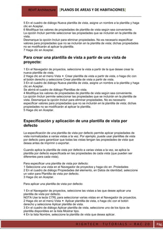 REVIT Architecture       [PLANOS DE AREAS Y DE HABITACIONES]


5 En el cuadro de diálogo Nueva plantilla de vista, asigne un nombre a la plantilla y haga
clic en Aceptar.
6 Modifique los valores de propiedades de plantilla de vista según sea conveniente.
La opción Incluir permite seleccionar las propiedades que se incluirán en la plantilla de
vista.
Desmarque la opción Incluir para eliminar propiedades. No es necesario especificar
valores para propiedades que no se incluirán en la plantilla de vista; dichas propiedades
no se modificarán al aplicar la plantilla.
7 Haga clic en Aceptar.

Para crear una plantilla de vista a partir de una vista de
proyecto:
1 En el Navegador de proyectos, seleccione la vista a partir de la que desee crear la
nueva plantilla de vista.
2 Haga clic en el menú Vista ➤ Crear plantilla de vista a partir de vista, o haga clic con
el botón derecho y seleccione Crear plantilla de vista a partir de vista.
3 En el cuadro de diálogo Nueva plantilla de vista, asigne un nombre a la plantilla y haga
clic en Aceptar.
Se abrirá el cuadro de diálogo Plantillas de vista.
4 Modifique los valores de propiedades de plantilla de vista según sea conveniente.
La opción Incluir permite seleccionar las propiedades que se incluirán en la plantilla de
vista. Desmarque la opción Incluir para eliminar propiedades. No es necesario
especificar valores para propiedades que no se incluirán en la plantilla de vista; dichas
propiedades no se modificarán al aplicar la plantilla.
5 Haga clic en Aceptar.


Especificación y aplicación de una plantilla de vista por
defecto
La especificación de una plantilla de vista por defecto permite aplicar propiedades de
vista normalizadas a varias vistas a la vez. Por ejemplo, puede usar plantillas de vista
por defecto para garantizar que todas las vistas tengan las propiedades de vista que
desea antes de imprimir o exportar.

Cuando aplica la plantilla de vista por defecto a varias vistas a la vez, se aplica la
plantilla por defecto especificada en las propiedades de cada vista (que pueden ser
diferentes para cada vista).

Para especificar una plantilla de vista por defecto:
1 Seleccione una vista en el Navegador de proyectos y haga clic en .Proiedades
2 En el cuadro de diálogo Propiedades del elemento, en Datos de identidad, seleccione
un valor para Plantilla de vista por defecto.
3 Haga clic en Aceptar.

Para aplicar una plantilla de vista por defecto:

1 En el Navegador de proyectos, seleccione las vistas a las que desee aplicar una
plantilla de vista por defecto.
NOTA Use la tecla CTRL para seleccionar varias vistas en el Navegador de proyectos.
2 Haga clic en el menú Vista ➤ Aplicar plantilla de vista, o haga clic con el botón
derecho y seleccione Aplicar plantilla de vista.
3 En el cuadro de diálogo Aplicar plantilla de vista, seleccione uno de los tipos de
plantilla disponibles en la lista Mostrar tipo.
4 En la lista Nombre, seleccione la plantilla de vista que desea aplicar.


                                          HIGHTECH            TUTORIALS – RAC 20             Pág.
 