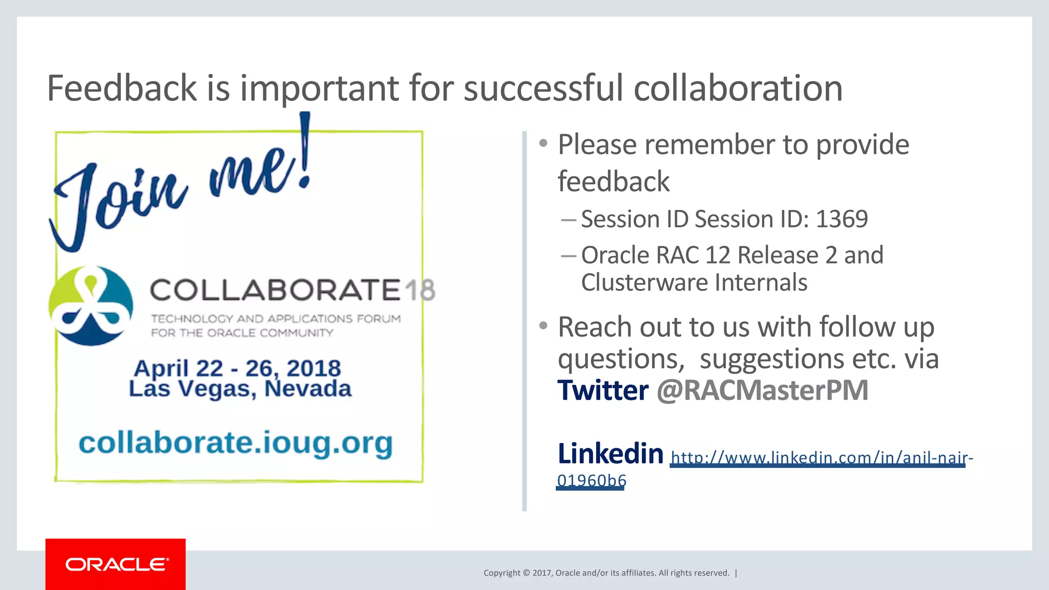 Copyright © 2017, Oracle and/or its affiliates. All rights reserved. |
• Please remember to provide
feedback
– Session ID Session ID: 1369
– Oracle RAC 12 Release 2 and
Clusterware Internals
• Reach out to us with follow up
questions, suggestions etc. via
Twitter @RACMasterPM
Linkedin http://www.linkedin.com/in/anil-nair-
01960b6
Feedback is important for successful collaboration
 
