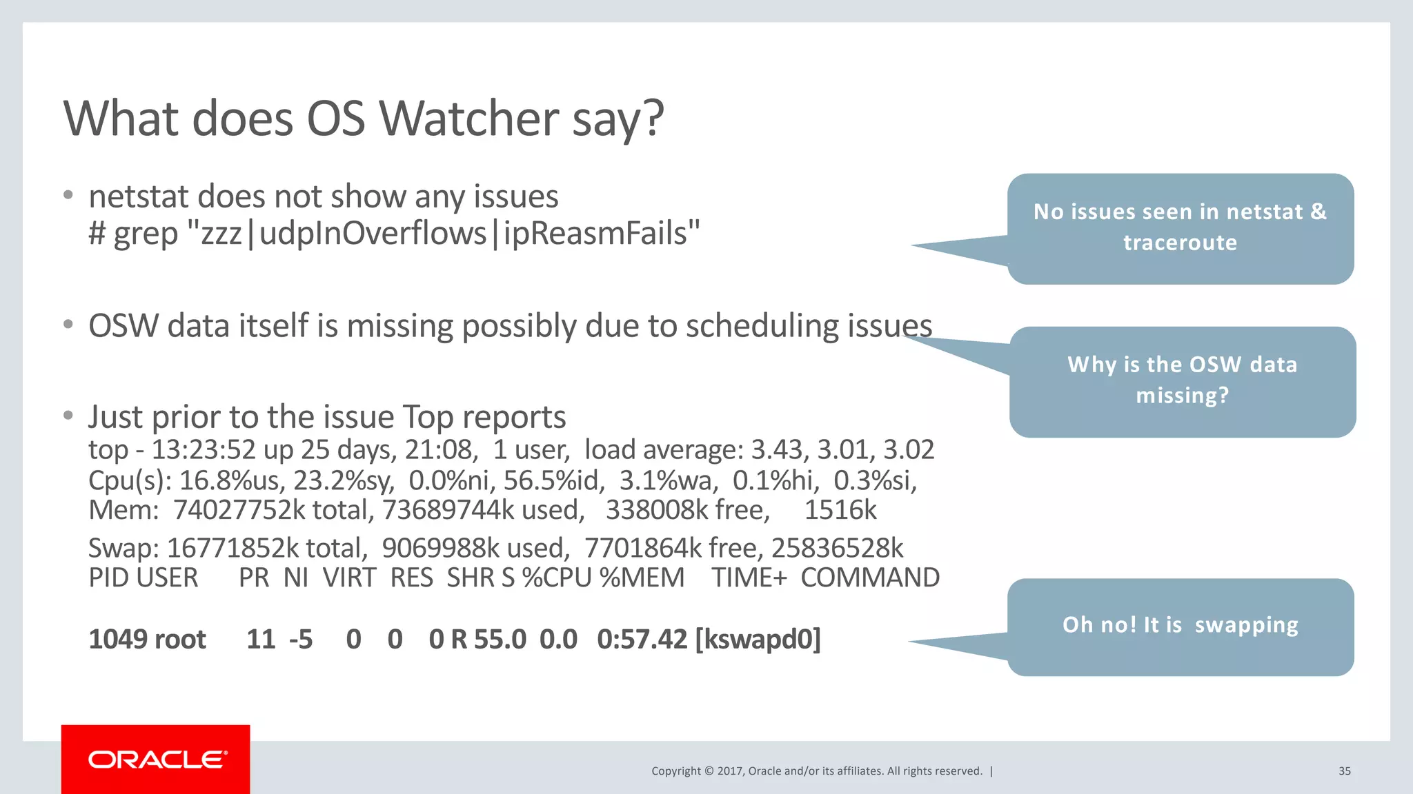 Copyright © 2017, Oracle and/or its affiliates. All rights reserved. |
What does OS Watcher say?
• netstat does not show any issues
# grep "zzz|udpInOverflows|ipReasmFails"
• OSW data itself is missing possibly due to scheduling issues
• Just prior to the issue Top reports
top - 13:23:52 up 25 days, 21:08, 1 user, load average: 3.43, 3.01, 3.02
Cpu(s): 16.8%us, 23.2%sy, 0.0%ni, 56.5%id, 3.1%wa, 0.1%hi, 0.3%si,
Mem: 74027752k total, 73689744k used, 338008k free, 1516k
Swap: 16771852k total, 9069988k used, 7701864k free, 25836528k
PID USER PR NI VIRT RES SHR S %CPU %MEM TIME+ COMMAND
1049 root 11 -5 0 0 0 R 55.0 0.0 0:57.42 [kswapd0]
35
No issues seen in netstat &
traceroute
Oh no! It is swapping
Why is the OSW data
missing?
 