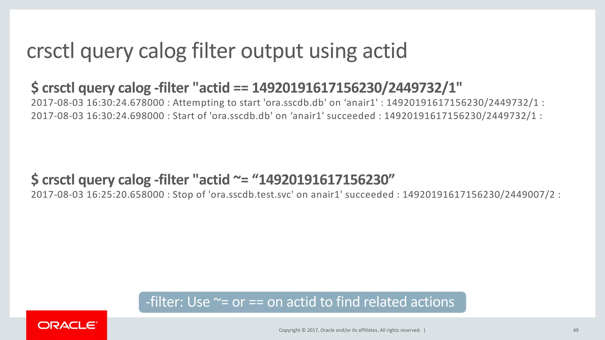 Copyright © 2017, Oracle and/or its affiliates. All rights reserved. | 49
crsctl query calog filter output using actid
$ crsctl query calog -filter "actid == 14920191617156230/2449732/1"
2017-08-03 16:30:24.678000 : Attempting to start 'ora.sscdb.db' on ‘anair1' : 14920191617156230/2449732/1 :
2017-08-03 16:30:24.698000 : Start of 'ora.sscdb.db' on ‘anair1' succeeded : 14920191617156230/2449732/1 :
$ crsctl query calog -filter "actid ~= “14920191617156230”
2017-08-03 16:25:20.658000 : Stop of 'ora.sscdb.test.svc' on anair1' succeeded : 14920191617156230/2449007/2 :
-filter: Use ~= or == on actid to find related actions
 