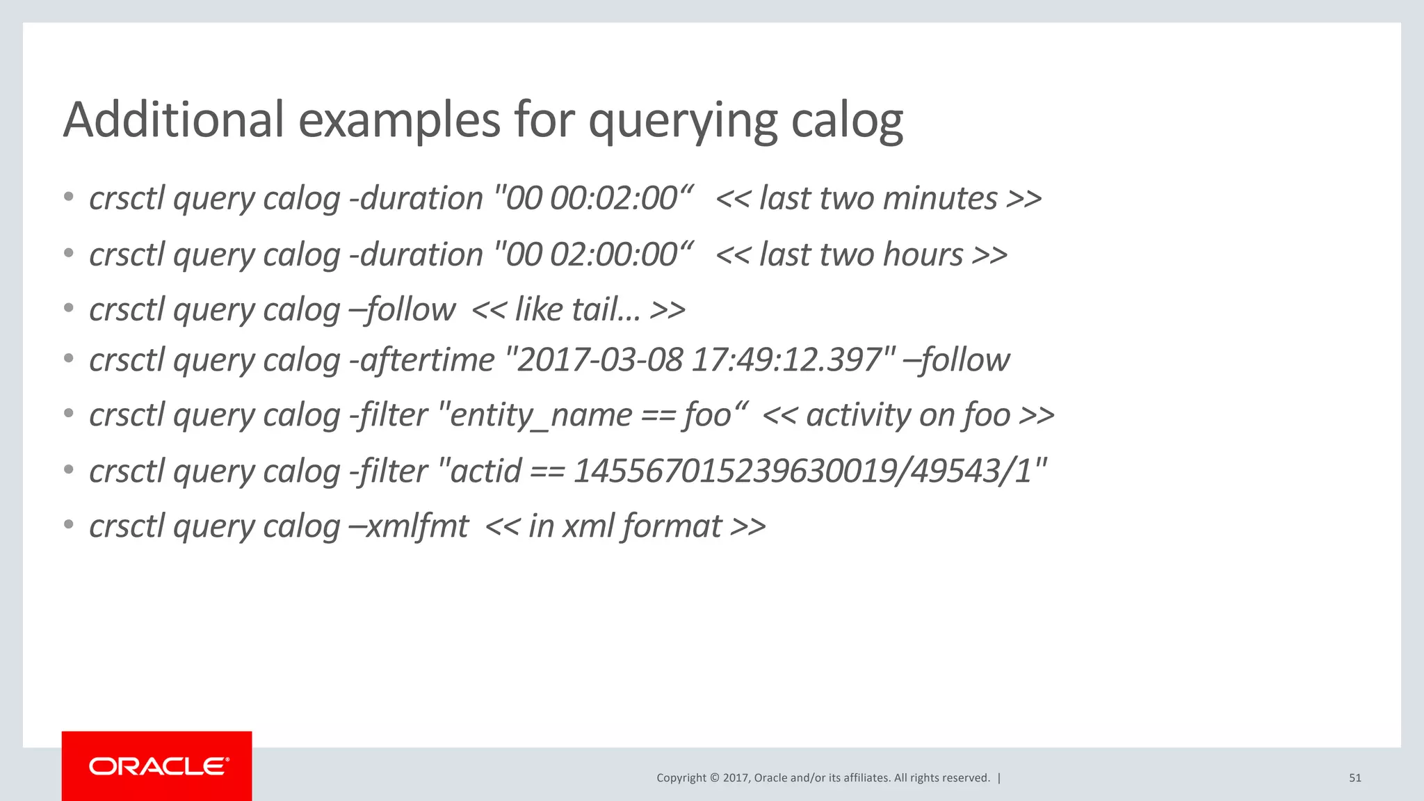 Copyright © 2017, Oracle and/or its affiliates. All rights reserved. |
Additional examples for querying calog
• crsctl query calog -duration "00 00:02:00“ << last two minutes >>
• crsctl query calog -duration "00 02:00:00“ << last two hours >>
• crsctl query calog –follow << like tail… >>
• crsctl query calog -aftertime "2017-03-08 17:49:12.397" –follow
• crsctl query calog -filter "entity_name == foo“ << activity on foo >>
• crsctl query calog -filter "actid == 145567015239630019/49543/1"
• crsctl query calog –xmlfmt << in xml format >>
51
 
