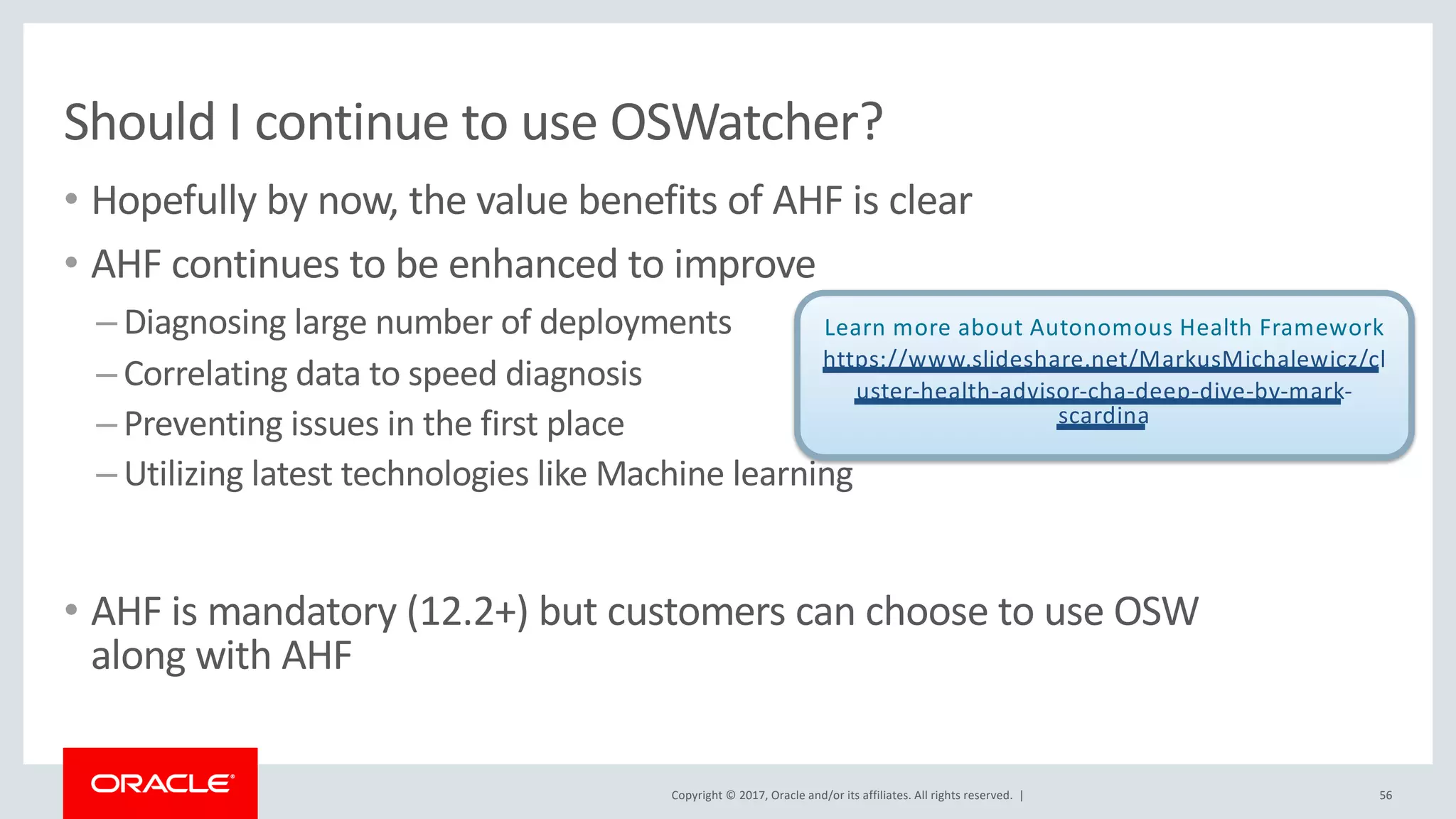 Copyright © 2017, Oracle and/or its affiliates. All rights reserved. |
Should I continue to use OSWatcher?
• Hopefully by now, the value benefits of AHF is clear
• AHF continues to be enhanced to improve
– Diagnosing large number of deployments
– Correlating data to speed diagnosis
– Preventing issues in the first place
– Utilizing latest technologies like Machine learning
• AHF is mandatory (12.2+) but customers can choose to use OSW
along with AHF
56
Learn more about Autonomous Health Framework
https://www.slideshare.net/MarkusMichalewicz/cl
uster-health-advisor-cha-deep-dive-by-mark-
scardina
 