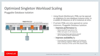 Copyright © 2017, Oracle and/or its affiliates. All rights reserved. |
1010101000010011100101001
1011100101001110010100101
0010010100001111010100101
1010101000010011100101001010010100100111001010010100100
1011100101001110010100101111110100111001010010111101101
0010010100001111010100101001010100100110101001010101000
18
• Using Oracle Multitenant, PDBs can be opened
as singletons (in one database instance only), in
a subset of instances or all in instances at once.
• If certain PDBs are only opened on some
instances, Pluggable Database Isolation
– improves performance by
• Reducing DLM operations for
PDBs not open in all instances.
• Optimizing block operations based
on in-memory block separation.
– improves availability by
• Ensuring that instance failures of instances
only hosting singleton PDBs will not impact
other instances of the same RAC-based CDB.
Optimized Singleton Workload Scaling
Pluggable Database Isolation
NEW IN 12.2PRIOR TO 12.2 Inter Cluster Messages
 