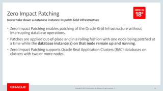 Copyright © 2017, Oracle and/or its affiliates. All rights reserved. |
Zero Impact Patching
• Zero Impact Patching enables patching of the Oracle Grid Infrastructure without
interrupting database operations.
• Patches are applied out-of-place and in a rolling fashion with one node being patched at
a time while the database instance(s) on that node remain up and running.
• Zero Impact Patching supports Oracle Real Application Clusters (RAC) databases on
clusters with two or more nodes.
24
Never take down a database instance to patch Grid Infrastructure
 