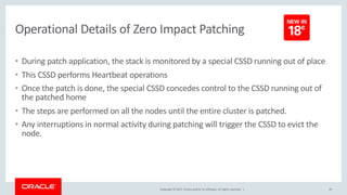 Copyright © 2017, Oracle and/or its affiliates. All rights reserved. |
Operational Details of Zero Impact Patching
• During patch application, the stack is monitored by a special CSSD running out of place
• This CSSD performs Heartbeat operations
• Once the patch is done, the special CSSD concedes control to the CSSD running out of
the patched home
• The steps are performed on all the nodes until the entire cluster is patched.
• Any interruptions in normal activity during patching will trigger the CSSD to evict the
node.
25
 