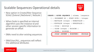 Copyright © 2017, Oracle and/or its affiliates. All rights reserved. |
• New option in Create/Alter Sequence
SCALE {Extend |NoExtend | NoScale }
• When Scale is specified an internal
algorithm uses the instance id and
other session specific information to
generate an offset
• DBAs need to alter existing sequences
• DBA/User/ALL_sequences will reflect
the additional attributes
27
Scalable Sequences Operational details
 