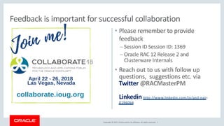 Copyright © 2017, Oracle and/or its affiliates. All rights reserved. |
• Please remember to provide
feedback
– Session ID Session ID: 1369
– Oracle RAC 12 Release 2 and
Clusterware Internals
• Reach out to us with follow up
questions, suggestions etc. via
Twitter @RACMasterPM
Linkedin http://www.linkedin.com/in/anil-nair-
01960b6
Feedback is important for successful collaboration
 