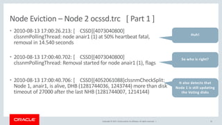 Copyright © 2017, Oracle and/or its affiliates. All rights reserved. |
Node Eviction – Node 2 ocssd.trc [ Part 1 ]
• 2010-08-13 17:00:26.213: [ CSSD][4073040800]
clssnmPollingThread: node anair1 (1) at 50% heartbeat fatal,
removal in 14.540 seconds
• 2010-08-13 17:00:40.702: [ CSSD][4073040800]
clssnmPollingThread: Removal started for node anair1 (1), flags
• 2010-08-13 17:00:40.706: [ CSSD][4052061088]clssnmCheckSplit:
Node 1, anair1, is alive, DHB (1281744036, 1243744) more than disk
timeout of 27000 after the last NHB (1281744007, 1214144)
32
Huh!
So who is right?
It also detects that
Node 1 is still updating
the Voting disks
 