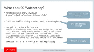 Copyright © 2017, Oracle and/or its affiliates. All rights reserved. |
What does OS Watcher say?
• netstat does not show any issues
# grep "zzz|udpInOverflows|ipReasmFails"
• OSW data itself is missing possibly due to scheduling issues
• Just prior to the issue Top reports
top - 13:23:52 up 25 days, 21:08, 1 user, load average: 3.43, 3.01, 3.02
Cpu(s): 16.8%us, 23.2%sy, 0.0%ni, 56.5%id, 3.1%wa, 0.1%hi, 0.3%si,
Mem: 74027752k total, 73689744k used, 338008k free, 1516k
Swap: 16771852k total, 9069988k used, 7701864k free, 25836528k
PID USER PR NI VIRT RES SHR S %CPU %MEM TIME+ COMMAND
1049 root 11 -5 0 0 0 R 55.0 0.0 0:57.42 [kswapd0]
35
No issues seen in netstat &
traceroute
Oh no! It is swapping
Why is the OSW data
missing?
 