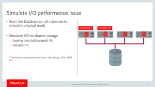 Copyright © 2017, Oracle and/or its affiliates. All rights reserved. |
• Start the Database on all instances to
simulate physical reads
• Simulate I/O on shared storage
– Loading data (sqlldr,expdp) OR
– Swingbench
• **behavior may depend on your test setup, HCA, HBA
etc
37
Simulate I/O performance issue
swingbench swingbench
 