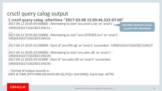 Copyright © 2017, Oracle and/or its affiliates. All rights reserved. | 48
crsctl query calog output
$ crsctl query calog -aftertime "2017-03-08 15:09:46.522-07:00"
2017-04-12 20:05:04.668000 : Attempting to start 'ora.anair1.vip' on ‘anair1' :
14920191617156230/1194/11 :
…..
2017-04-12 20:05:06.559000 : Attempting to start 'ora.LISTENER.lsnr' on ‘anair1' :
14920191617156230/1194/16
…
2017-04-12 20:05:32.038000 : Start of 'ora.FRA.dg' on ‘anair1' succeeded : 14920191617156230/1194/27
:
2017-04-12 20:05:32.040000 : Attempting to start 'ora.sales.db' on ‘anair1' :
14920191617156230/1194/28 :
2017-04-12 20:05:59.415000 : Start of 'ora.sales.db' on ‘anair1' succeeded :
14920191617156230/1194/30 :
-- Format of output records is:
DATE & TIME (YYYY-MM-DD HH24:MI:SS[.FF][[+-]HH:MM]): Event text: ACTID
Possibly network issues
caused VIP relocation
 
