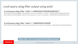 Copyright © 2017, Oracle and/or its affiliates. All rights reserved. | 49
crsctl query calog filter output using actid
$ crsctl query calog -filter "actid == 14920191617156230/2449732/1"
2017-08-03 16:30:24.678000 : Attempting to start 'ora.sscdb.db' on ‘anair1' : 14920191617156230/2449732/1 :
2017-08-03 16:30:24.698000 : Start of 'ora.sscdb.db' on ‘anair1' succeeded : 14920191617156230/2449732/1 :
$ crsctl query calog -filter "actid ~= “14920191617156230”
2017-08-03 16:25:20.658000 : Stop of 'ora.sscdb.test.svc' on anair1' succeeded : 14920191617156230/2449007/2 :
-filter: Use ~= or == on actid to find related actions
 