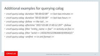 Copyright © 2017, Oracle and/or its affiliates. All rights reserved. |
Additional examples for querying calog
• crsctl query calog -duration "00 00:02:00“ << last two minutes >>
• crsctl query calog -duration "00 02:00:00“ << last two hours >>
• crsctl query calog –follow << like tail… >>
• crsctl query calog -aftertime "2017-03-08 17:49:12.397" –follow
• crsctl query calog -filter "entity_name == foo“ << activity on foo >>
• crsctl query calog -filter "actid == 145567015239630019/49543/1"
• crsctl query calog –xmlfmt << in xml format >>
51
 