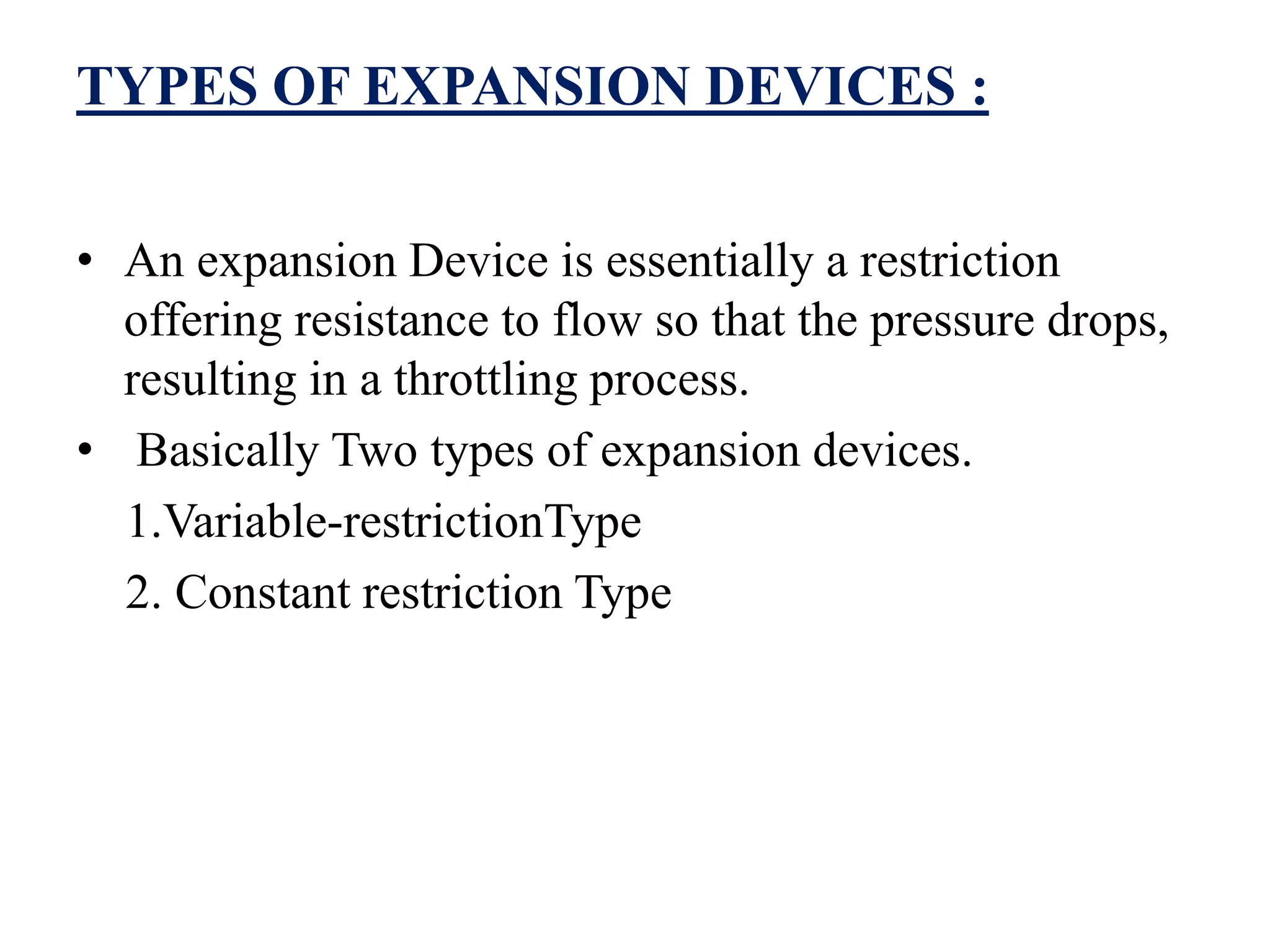 TYPES OF EXPANSION DEVICES :
• An expansion Device is essentially a restriction
offering resistance to flow so that the pressure drops,
resulting in a throttling process.
• Basically Two types of expansion devices.
1.Variable-restrictionType
2. Constant restriction Type
 