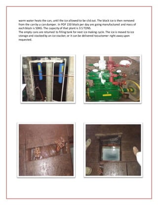 warm water heats the can, until the ice allowed to be slid out. The block ice is then removed
from the can by a can dumper. In POF 150 block per day are going manufactured and mass of
each block is 50KG. The capacity of that plant is 3.5 TONS.
The empty cans are returned to filling tank for next ice making cycle. The ice is moved to ice
storage and stacked by an ice stacker, or it can be delivered tocustomer right away upon
requested.
 