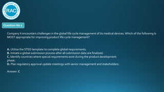 Question No 2
Company X encounters challenges in the global life cycle management of its medical devices. Which of the following Is
MOST appropriate for improving product life cycle management?
A. Utilize the STED template to complete global requirements.
B. Initiate a global submission process after all submission data are finalized.
C. Identify countries where special requirements exist during the product development
phase.
D. Plan regulatory approval update meetings with senior management and stakeholders.
Answer: C
 