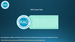 RAC ExamTest
RAC exam is not easy to pass. Before
attempting to take the exam, you must have
a complete knowledge of this. If you want to
become certified RAC then you can get help
from Exams4sure real exam material for RAC
exam. Here we present the latest questions
and answers for the RAC certification exam
Pass Regulatory Affairs Certification Exam ByThe Help Of Exams4Sure Get Complete File From
http://www.exams4sure.com/RAPS/RAC-GS-practice-exam-dumps.html
 