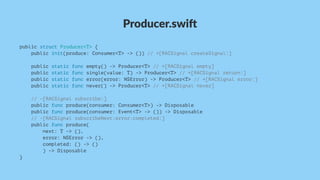 Producer.swi,
public struct Producer<T> {
public init(produce: Consumer<T> -> ()) // +[RACSignal createSignal:]
public static func empty() -> Producer<T> // +[RACSignal empty]
public static func single(value: T) -> Producer<T> // +[RACSignal return:]
public static func error(error: NSError) -> Producer<T> // +[RACSignal error:]
public static func never() -> Producer<T> // +[RACSignal never]
// -[RACSignal subscribe:]
public func produce(consumer: Consumer<T>) -> Disposable
public func produce(consumer: Event<T> -> ()) -> Disposable
// -[RACSignal subscribeNext:error:completed:]
public func produce(
next: T -> (),
error: NSError -> (),
completed: () -> ()
) -> Disposable
}
 