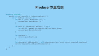 Producerの生成例
extension RACSignal {
public func asProducer() -> Producer<AnyObject?> {
return Producer { consumer in
let next = { (obj: AnyObject?) -> () in
consumer.put(.Next(Box(obj)))
}
let error = { (maybeError: NSError?) -> () in
let nsError = maybeError.orDefault(RACError.Empty.error)
consumer.put(.Error(nsError))
}
let completed = {
consumer.put(.Completed)
}
let disposable: RACDisposable? = self.subscribeNext(next, error: error, completed: completed)
consumer.disposable.addDisposable(disposable)
}
}
}
 