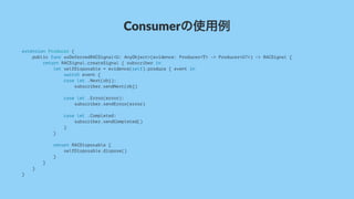 Consumerの使用例
extension Producer {
public func asDeferredRACSignal<U: AnyObject>(evidence: Producer<T> -> Producer<U?>) -> RACSignal {
return RACSignal.createSignal { subscriber in
let selfDisposable = evidence(self).produce { event in
switch event {
case let .Next(obj):
subscriber.sendNext(obj)
case let .Error(error):
subscriber.sendError(error)
case let .Completed:
subscriber.sendCompleted()
}
}
return RACDisposable {
selfDisposable.dispose()
}
}
}
}
 