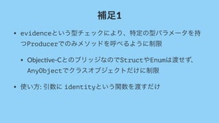 補足1
• evidenceという型チェックにより、特定の型パラメータを持
つProducerでのみメソッドを呼べるように制限
• Objec've)CとのブリッジなのでStructやEnumは渡せず、
AnyObjectでクラスオブジェクトだけに制限
• 使い方:,引数に,identityという関数を渡すだけ
 